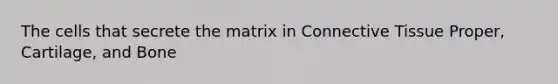 The cells that secrete the matrix in Connective Tissue Proper, Cartilage, and Bone