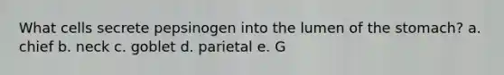 What cells secrete pepsinogen into the lumen of the stomach? a. chief b. neck c. goblet d. parietal e. G