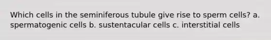 Which cells in the seminiferous tubule give rise to sperm cells? a. spermatogenic cells b. sustentacular cells c. interstitial cells