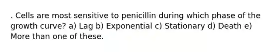 . Cells are most sensitive to penicillin during which phase of the growth curve? a) Lag b) Exponential c) Stationary d) Death e) More than one of these.