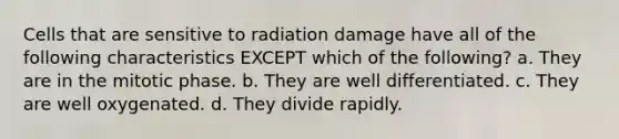 Cells that are sensitive to radiation damage have all of the following characteristics EXCEPT which of the following? a. They are in the mitotic phase. b. They are well differentiated. c. They are well oxygenated. d. They divide rapidly.