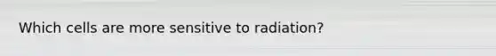 Which cells are more sensitive to radiation?