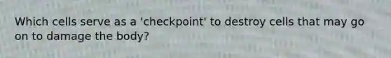 Which cells serve as a 'checkpoint' to destroy cells that may go on to damage the body?