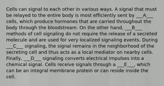 Cells can signal to each other in various ways. A signal that must be relayed to the entire body is most efficiently sent by ___A___ cells, which produce hormones that are carried throughout the body through the bloodstream. On the other hand, ___B___ methods of cell signaling do not require the release of a secreted molecule and are used for very localized signaling events. During ___C___ signaling, the signal remains in the neighborhood of the secreting cell and thus acts as a local mediator on nearby cells. Finally, ___D___ signaling converts electrical impulses into a chemical signal. Cells receive signals through a ___E___, which can be an integral membrane protein or can reside inside the cell.