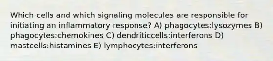 Which cells and which signaling molecules are responsible for initiating an inflammatory response? A) phagocytes:lysozymes B) phagocytes:chemokines C) dendriticcells:interferons D) mastcells:histamines E) lymphocytes:interferons