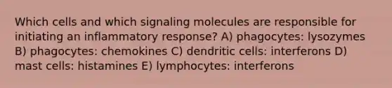 Which cells and which signaling molecules are responsible for initiating an inflammatory response? A) phagocytes: lysozymes B) phagocytes: chemokines C) dendritic cells: interferons D) mast cells: histamines E) lymphocytes: interferons