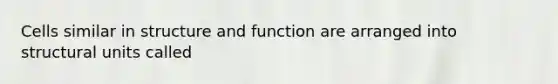 Cells similar in structure and function are arranged into structural units called