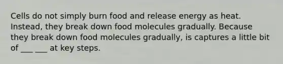 Cells do not simply burn food and release energy as heat. Instead, they break down food molecules gradually. Because they break down food molecules gradually, is captures a little bit of ___ ___ at key steps.