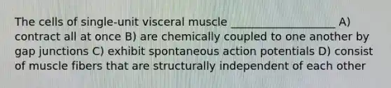 The cells of single-unit visceral muscle ___________________ A) contract all at once B) are chemically coupled to one another by gap junctions C) exhibit spontaneous action potentials D) consist of muscle fibers that are structurally independent of each other