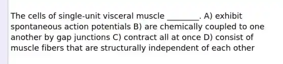 The cells of single-unit visceral muscle ________. A) exhibit spontaneous action potentials B) are chemically coupled to one another by gap junctions C) contract all at once D) consist of muscle fibers that are structurally independent of each other