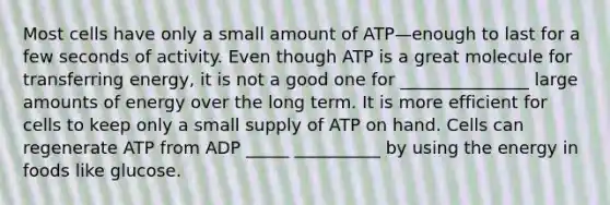 Most cells have only a small amount of ATP—enough to last for a few seconds of activity. Even though ATP is a great molecule for transferring energy, it is not a good one for _______________ large amounts of energy over the long term. It is more efficient for cells to keep only a small supply of ATP on hand. Cells can regenerate ATP from ADP _____ __________ by using the energy in foods like glucose.