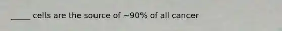 _____ cells are the source of ~90% of all cancer