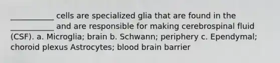 ___________ cells are specialized glia that are found in the ___________ and are responsible for making cerebrospinal fluid (CSF). a. Microglia; brain b. Schwann; periphery c. Ependymal; choroid plexus Astrocytes; blood brain barrier