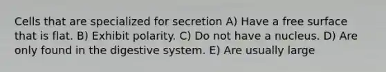 Cells that are specialized for secretion A) Have a free surface that is flat. B) Exhibit polarity. C) Do not have a nucleus. D) Are only found in the digestive system. E) Are usually large