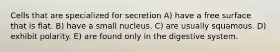 Cells that are specialized for secretion A) have a free surface that is flat. B) have a small nucleus. C) are usually squamous. D) exhibit polarity. E) are found only in the digestive system.