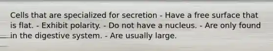 Cells that are specialized for secretion - Have a free surface that is flat. - Exhibit polarity. - Do not have a nucleus. - Are only found in the digestive system. - Are usually large.