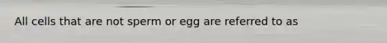 All cells that are not sperm or egg are referred to as