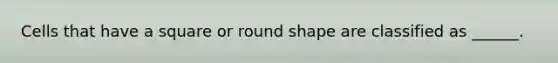 Cells that have a square or round shape are classified as ______.