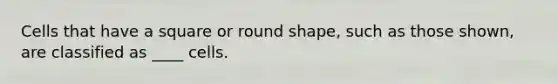 Cells that have a square or round shape, such as those shown, are classified as ____ cells.