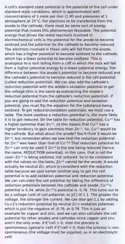 A cell's standard state potential is the potential of the cell under standard state conditions, which is approximated with concentrations of 1 mole per liter (1 M) and pressures of 1 atmosphere at 25°C. For electrons to be transferred from the anode to the cathode, there must be some sort of energy potential that makes this phenomenon favorable. The potential energy that drives the redox reactions involved in electrochemical cells is the potential for the anode to become oxidized and the potential for the cathode to become reduced. The electrons involved in these cells will fall from the anode, which has a higher potential to become oxidized to the cathode, which has a lower potential to become oxidized. This is analogous to a rock falling from a cliff in which the rock will fall from a higher potential energy to a lower potential energy. The difference between the anode's potential to become reduced and the cathode's potential to become reduced is the cell potential (called reduction potential). We can also add the cathode's reduction potential with the anode's oxidation potential to get the voltage (this is the same as subtracting the anode's reduction potential from the cathode's reduction potential). If you are going to add the reduction potential and oxidation potential, you must flip the equation for the substance being oxidized. To get reduction/oxidation potentials, we must use a table. The more positive a reduction potential is, the more likely it is to get reduced. On the table for reduction potential, Cu⁺² has a higher potential than Zn⁺², so this means that Cu⁺² has a higher tendency to gain electrons than Zn⁺². So, Cu⁺² would be the cathode. But what about the anode? You'd think it would be Zn⁺², but remember when we saw that the reduction potential for Zn⁺² was lower than that of Cu⁺²? That reduction potential for Zn⁺² can only be used if Zn⁺² is the one being reduced (hence the name, REDUCTION potential). In this case, that is not the case--Zn⁺² is being oxidized, not reduced. So to be consistent with the values on the table, Zn⁺² cannot be the anode. It would actually be neutral Zn, which is consistent with the reduction table because we said earlier another way to get the cell potential is to add oxidation potential and reduction potential. We can calculate the cell potential by taking the difference of reduction potentials between the cathode and anode. Cu⁺²'s potential is 0.34, while Zn⁺²'s potential is -0.76. This turns out to be a voltage (unit of cell potential, or J/C) of 1.1. The greater the voltage, the stronger the current. We can also get 1.1 by adding Cu+2's reduction potential by neutral Zn's oxidation potential, which is just the negative of -0.76, or 0.76. This is just an example for copper and zinc, and we can also calculate the cell potential for other anodes and cathodes since copper and zinc aren't the only ones. If E°cell > 0, then the process is spontaneous (galvanic cell) If E°cell < 0, then the process is non-spontaneous (the voltage must be supplied, as in an electrolytic cell)