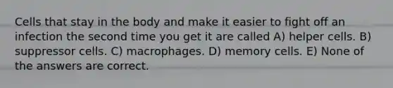 Cells that stay in the body and make it easier to fight off an infection the second time you get it are called A) helper cells. B) suppressor cells. C) macrophages. D) memory cells. E) None of the answers are correct.