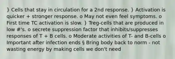 } Cells that stay in circulation for a 2nd response. } Activation is quicker + stronger response. o May not even feel symptoms. o First time TC activation is slow. } Treg-cells that are produced in low #'s. o secrete suppression factor that inhibits/suppresses responses of T + B cells. o Moderate activities of T- and B-cells o Important after infection ends § Bring body back to norm - not wasting energy by making cells we don't need