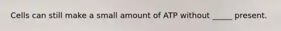 Cells can still make a small amount of ATP without _____ present.