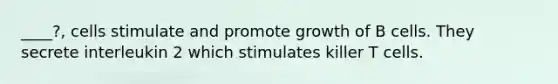 ____?, cells stimulate and promote growth of B cells. They secrete interleukin 2 which stimulates killer T cells.