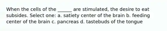 When the cells of the ______ are stimulated, the desire to eat subsides. Select one: a. satiety center of the brain b. feeding center of the brain c. pancreas d. tastebuds of the tongue