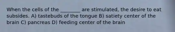 When the cells of the ________ are stimulated, the desire to eat subsides. A) tastebuds of the tongue B) satiety center of <a href='https://www.questionai.com/knowledge/kLMtJeqKp6-the-brain' class='anchor-knowledge'>the brain</a> C) pancreas D) feeding center of the brain