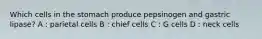 Which cells in the stomach produce pepsinogen and gastric lipase? A : parietal cells B : chief cells C : G cells D : neck cells