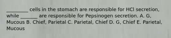 _________ cells in the stomach are responsible for HCl secretion, while _______ are responsible for Pepsinogen secretion. A. G, Mucous B. Chief, Parietal C. Parietal, Chief D. G, Chief E. Parietal, Mucous