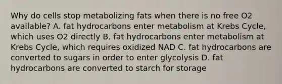 Why do cells stop metabolizing fats when there is no free O2 available? A. fat hydrocarbons enter metabolism at Krebs Cycle, which uses O2 directly B. fat hydrocarbons enter metabolism at Krebs Cycle, which requires oxidized NAD C. fat hydrocarbons are converted to sugars in order to enter glycolysis D. fat hydrocarbons are converted to starch for storage