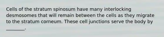 Cells of the stratum spinosum have many interlocking desmosomes that will remain between the cells as they migrate to the stratum corneum. These cell junctions serve the body by ________.