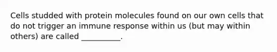 Cells studded with protein molecules found on our own cells that do not trigger an immune response within us (but may within others) are called __________.