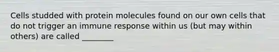 Cells studded with protein molecules found on our own cells that do not trigger an immune response within us (but may within others) are called ________