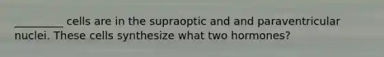 _________ cells are in the supraoptic and and paraventricular nuclei. These cells synthesize what two hormones?