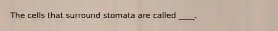 ​The cells that surround stomata are called ____.