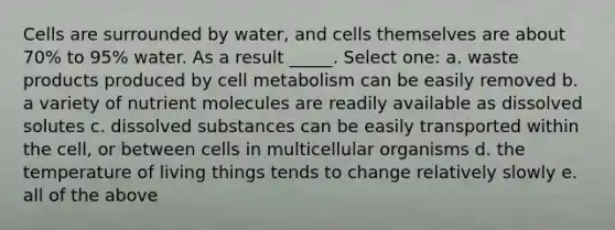 Cells are surrounded by water, and cells themselves are about 70% to 95% water. As a result _____. Select one: a. waste products produced by cell metabolism can be easily removed b. a variety of nutrient molecules are readily available as dissolved solutes c. dissolved substances can be easily transported within the cell, or between cells in multicellular organisms d. the temperature of living things tends to change relatively slowly e. all of the above