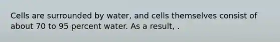 Cells are surrounded by water, and cells themselves consist of about 70 to 95 percent water. As a result, .