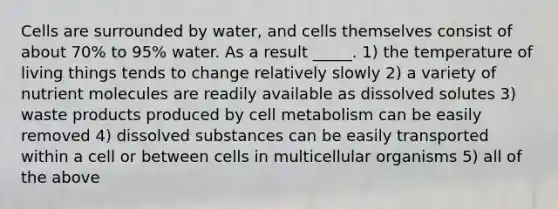 Cells are surrounded by water, and cells themselves consist of about 70% to 95% water. As a result _____. 1) the temperature of living things tends to change relatively slowly 2) a variety of nutrient molecules are readily available as dissolved solutes 3) waste products produced by cell metabolism can be easily removed 4) dissolved substances can be easily transported within a cell or between cells in multicellular organisms 5) all of the above