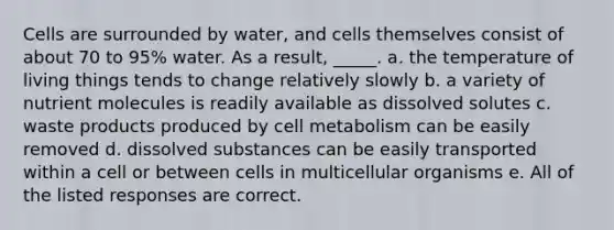 Cells are surrounded by water, and cells themselves consist of about 70 to 95% water. As a result, _____. a. the temperature of living things tends to change relatively slowly b. a variety of nutrient molecules is readily available as dissolved solutes c. waste products produced by cell metabolism can be easily removed d. dissolved substances can be easily transported within a cell or between cells in multicellular organisms e. All of the listed responses are correct.