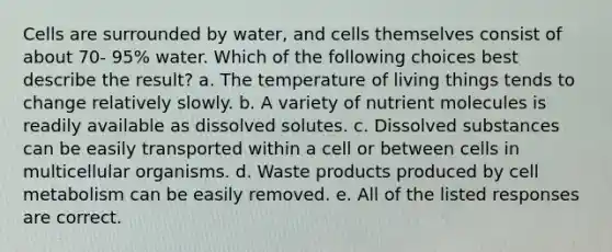 Cells are surrounded by water, and cells themselves consist of about 70- 95% water. Which of the following choices best describe the result? a. The temperature of living things tends to change relatively slowly. b. A variety of nutrient molecules is readily available as dissolved solutes. c. Dissolved substances can be easily transported within a cell or between cells in multicellular organisms. d. Waste products produced by cell metabolism can be easily removed. e. All of the listed responses are correct.