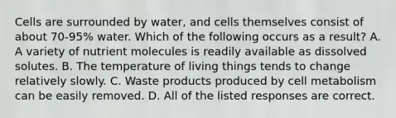 Cells are surrounded by water, and cells themselves consist of about 70-95% water. Which of the following occurs as a result? A. A variety of nutrient molecules is readily available as dissolved solutes. B. The temperature of living things tends to change relatively slowly. C. Waste products produced by cell metabolism can be easily removed. D. All of the listed responses are correct.