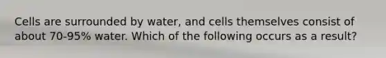 Cells are surrounded by water, and cells themselves consist of about 70-95% water. Which of the following occurs as a result?