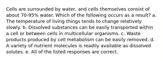 Cells are surrounded by water, and cells themselves consist of about 70-95% water. Which of the following occurs as a result? a. The temperature of living things tends to change relatively slowly. b. Dissolved substances can be easily transported within a cell or between cells in multicellular organisms. c. Waste products produced by cell metabolism can be easily removed. d. A variety of nutrient molecules is readily available as dissolved solutes. e. All of the listed responses are correct.