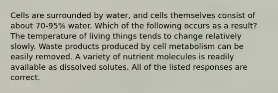 Cells are surrounded by water, and cells themselves consist of about 70-95% water. Which of the following occurs as a result? The temperature of living things tends to change relatively slowly. Waste products produced by cell metabolism can be easily removed. A variety of nutrient molecules is readily available as dissolved solutes. All of the listed responses are correct.