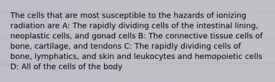 The cells that are most susceptible to the hazards of ionizing radiation are A: The rapidly dividing cells of the intestinal lining, neoplastic cells, and gonad cells B: The connective tissue cells of bone, cartilage, and tendons C: The rapidly dividing cells of bone, lymphatics, and skin and leukocytes and hemopoietic cells D: All of the cells of the body