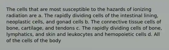 The cells that are most susceptible to the hazards of ionizing radiation are a. The rapidly dividing cells of the intestinal lining, neoplastic cells, and gonad cells b. The connective tissue cells of bone, cartilage, and tendons c. The rapidly dividing cells of bone, lymphatics, and skin and leukocytes and hemopoietic cells d. All of the cells of the body