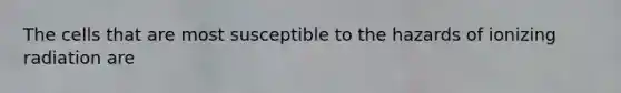 The cells that are most susceptible to the hazards of ionizing radiation are